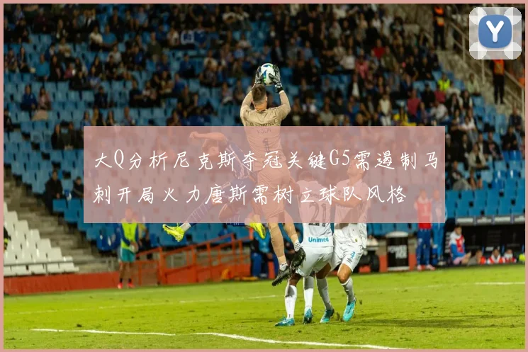 大Q分析尼克斯夺冠关键G5需遏制马刺开局火力唐斯需树立球队风格