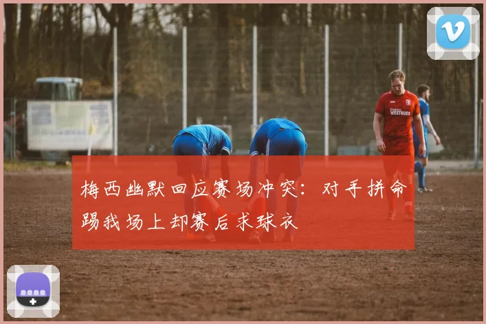 梅西幽默回应赛场冲突：对手拼命踢我场上却赛后求球衣