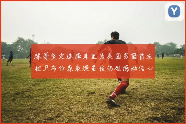 球哥坚定选择库里为美国男篮首发控卫布伦森表现虽佳仍难撼动信心