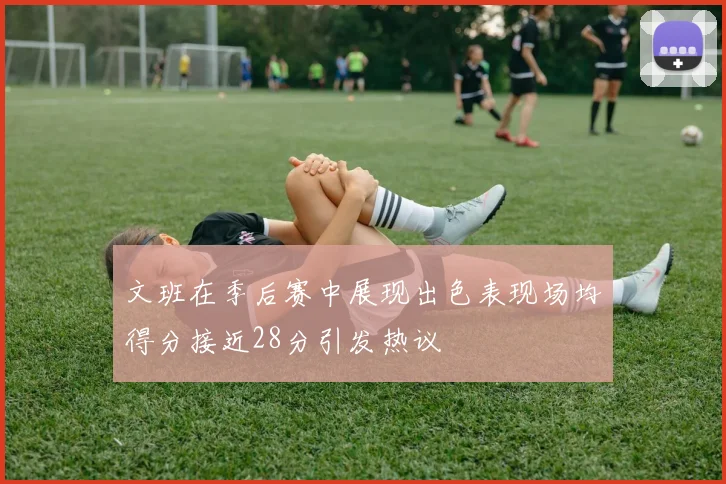 文班在季后赛中展现出色表现场均得分接近28分引发热议