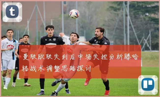 曼联欧联失利后中场失控分析滕哈格战术调整思路探讨