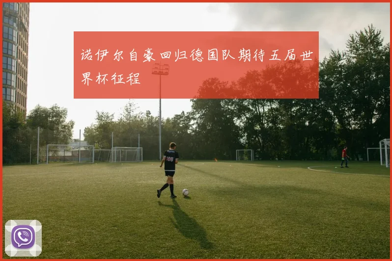 诺伊尔自豪回归德国队期待五届世界杯征程
