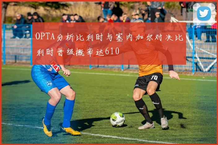 OPTA分析比利时与塞内加尔对决比利时晋级概率达610