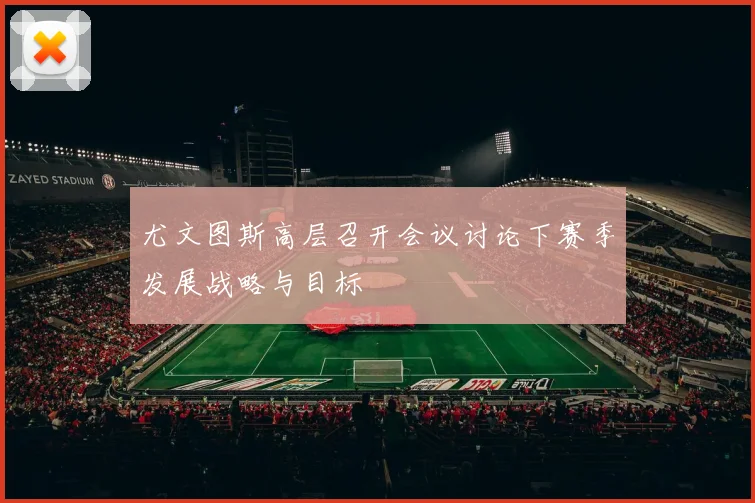 尤文图斯高层召开会议讨论下赛季发展战略与目标
