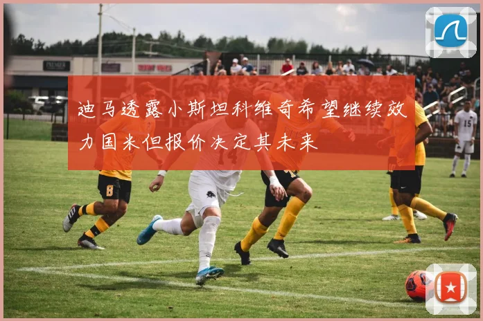 迪马透露小斯坦科维奇希望继续效力国米但报价决定其未来
