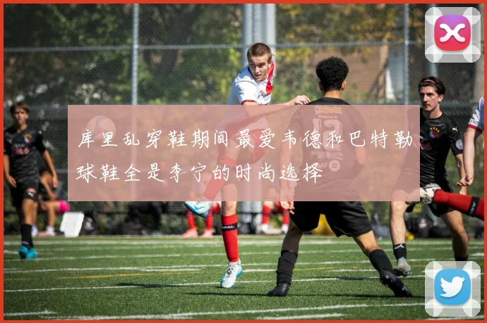 库里乱穿鞋期间最爱韦德和巴特勒球鞋全是李宁的时尚选择