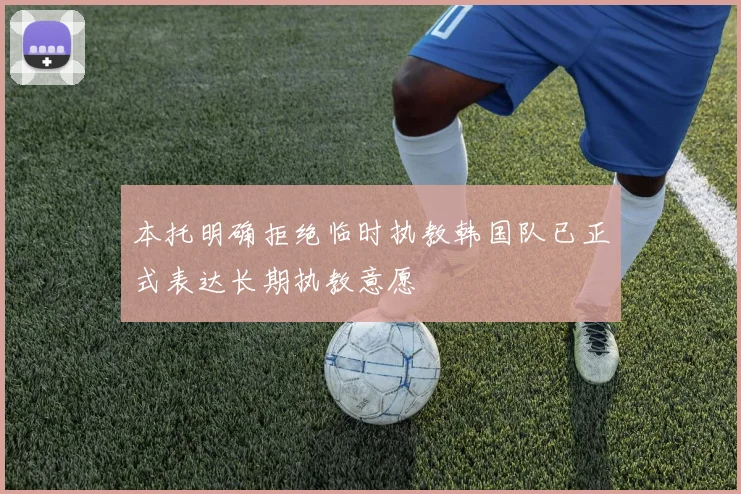 本托明确拒绝临时执教韩国队已正式表达长期执教意愿