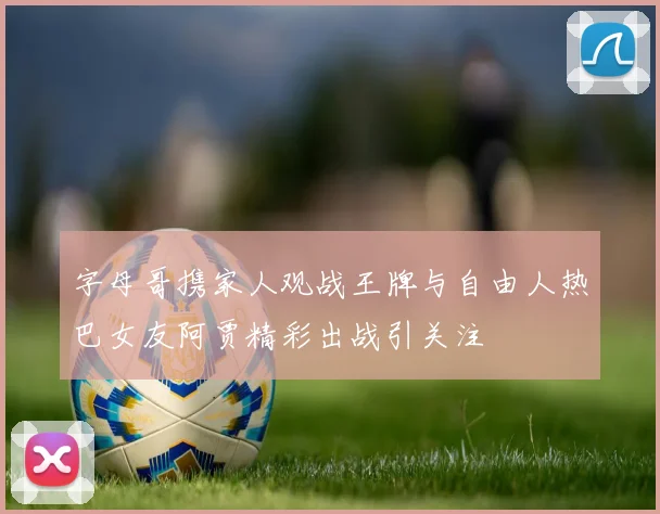 字母哥携家人观战王牌与自由人热巴女友阿贾精彩出战引关注