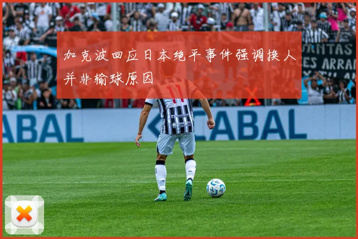 加克波回应日本绝平事件强调换人并非输球原因