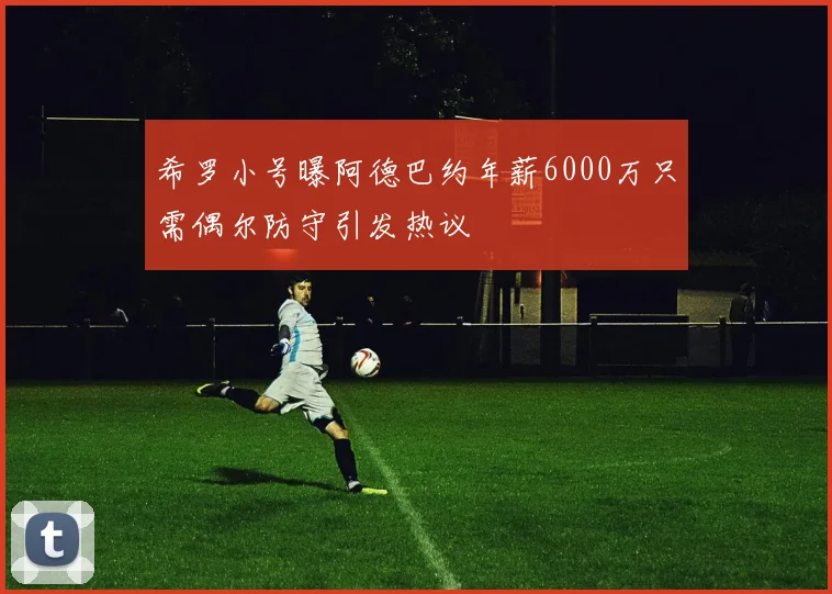 希罗小号曝阿德巴约年薪6000万只需偶尔防守引发热议