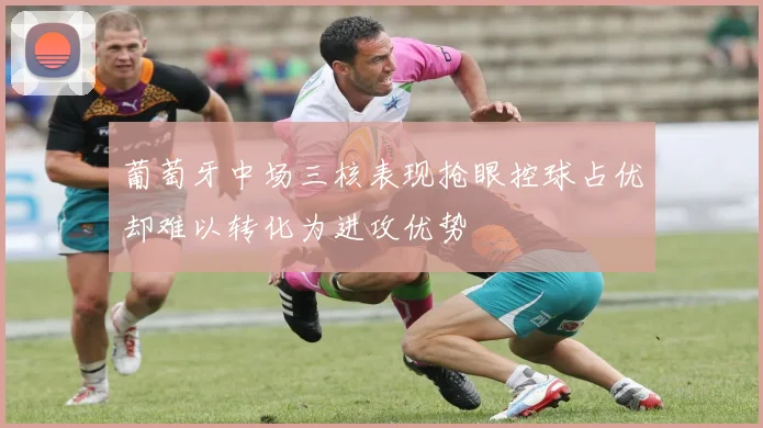 葡萄牙中场三核表现抢眼控球占优却难以转化为进攻优势