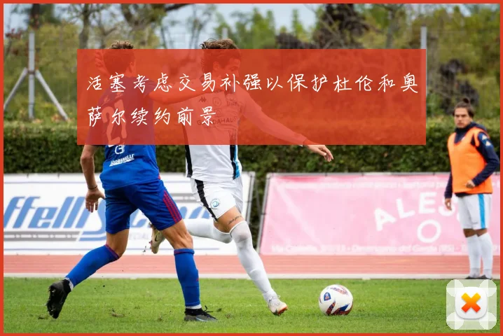 活塞考虑交易补强以保护杜伦和奥萨尔续约前景
