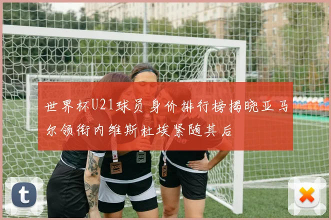 世界杯U21球员身价排行榜揭晓亚马尔领衔内维斯杜埃紧随其后