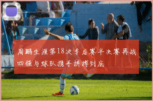 周鹏生涯第18次季后赛半决赛再战四强与球队携手拼搏到底
