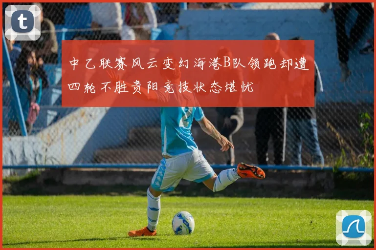 中乙联赛风云变幻海港B队领跑却遭四轮不胜贵阳竞技状态堪忧