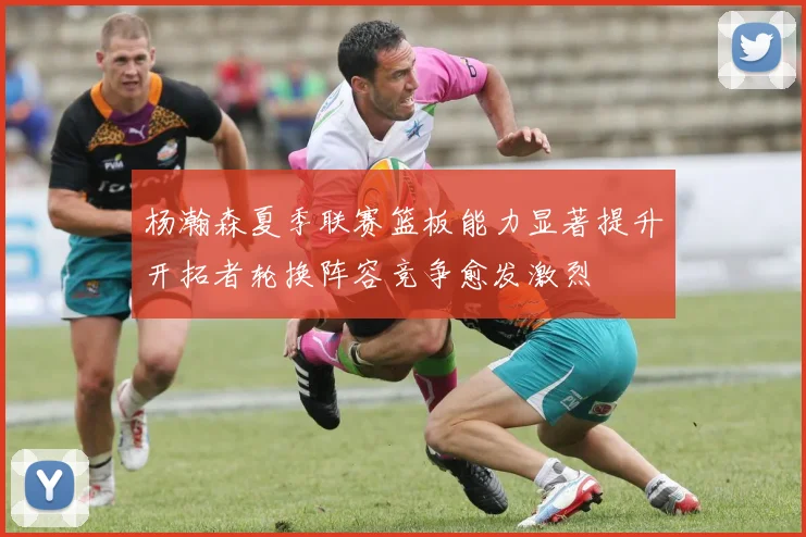 杨瀚森夏季联赛篮板能力显著提升开拓者轮换阵容竞争愈发激烈