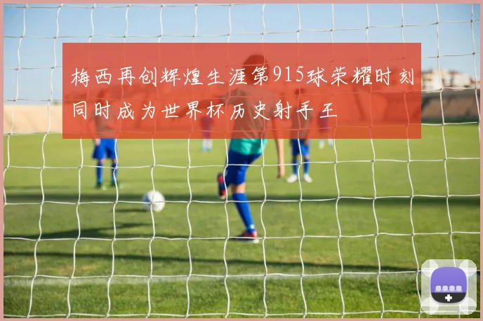 梅西再创辉煌生涯第915球荣耀时刻同时成为世界杯历史射手王